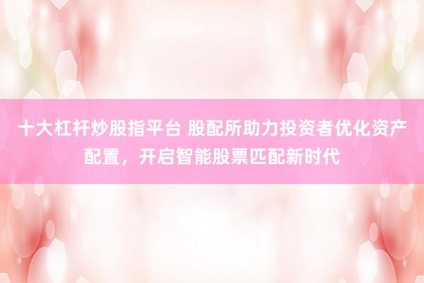 十大杠桿炒股指平臺 股配所助力投資者優化資產配置，開啟智能股票匹配新時代